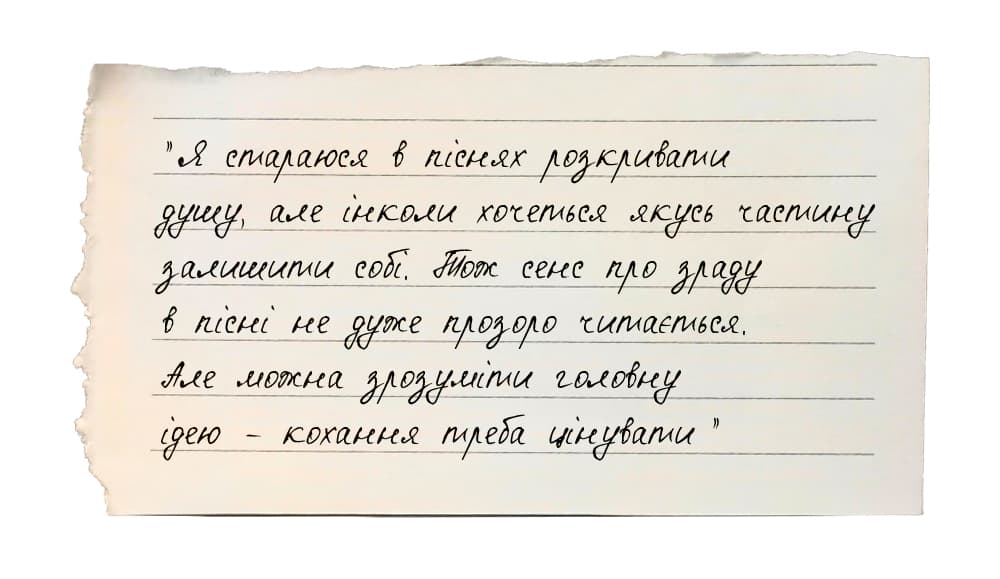 «Я стараюся в піснях розкривати душу, але інколи хочеться якусь частину залишити собі. Тож сенс про зраду в пісні не дуже прозоро читається. Але можна зрозуміти головну ідею – кохання треба цінувати».